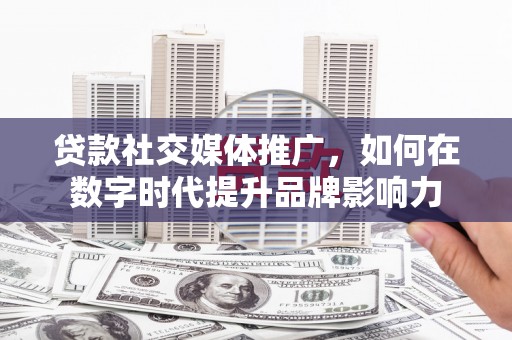 汉川贷款社交媒体推广，如何在数字时代提升品牌影响力