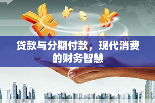 汉川贷款与分期付款，现代消费的财务智慧