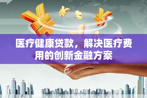 汉川医疗健康贷款，解决医疗费用的创新金融方案