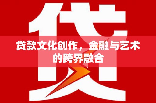 汉川贷款文化创作，金融与艺术的跨界融合